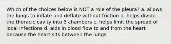 Which of the choices below is NOT a role of the pleura? a. allows the lungs to inflate and deflate without friction b. helps divide the thoracic cavity into 3 chambers c. helps limit the spread of local infections d. aids in blood flow to and from the heart because the heart sits between the lungs