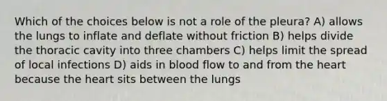 Which of the choices below is not a role of the pleura? A) allows the lungs to inflate and deflate without friction B) helps divide the thoracic cavity into three chambers C) helps limit the spread of local infections D) aids in blood flow to and from <a href='https://www.questionai.com/knowledge/kya8ocqc6o-the-heart' class='anchor-knowledge'>the heart</a> because the heart sits between the lungs