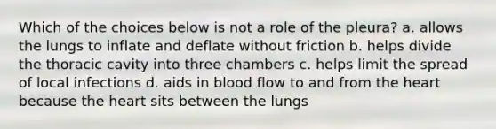 Which of the choices below is not a role of the pleura? a. allows the lungs to inflate and deflate without friction b. helps divide the thoracic cavity into three chambers c. helps limit the spread of local infections d. aids in blood flow to and from <a href='https://www.questionai.com/knowledge/kya8ocqc6o-the-heart' class='anchor-knowledge'>the heart</a> because the heart sits between the lungs