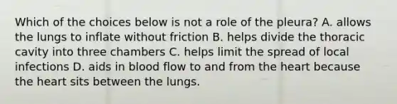 Which of the choices below is not a role of the pleura? A. allows the lungs to inflate without friction B. helps divide the thoracic cavity into three chambers C. helps limit the spread of local infections D. aids in blood flow to and from the heart because the heart sits between the lungs.