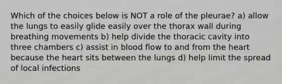 Which of the choices below is NOT a role of the pleurae? a) allow the lungs to easily glide easily over the thorax wall during breathing movements b) help divide the thoracic cavity into three chambers c) assist in blood flow to and from the heart because the heart sits between the lungs d) help limit the spread of local infections