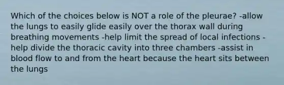 Which of the choices below is NOT a role of the pleurae? -allow the lungs to easily glide easily over the thorax wall during breathing movements -help limit the spread of local infections -help divide the thoracic cavity into three chambers -assist in blood flow to and from the heart because the heart sits between the lungs