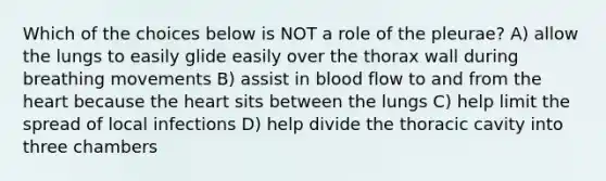 Which of the choices below is NOT a role of the pleurae? A) allow the lungs to easily glide easily over the thorax wall during breathing movements B) assist in blood flow to and from the heart because the heart sits between the lungs C) help limit the spread of local infections D) help divide the thoracic cavity into three chambers