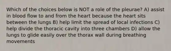 Which of the choices below is NOT a role of the pleurae? A) assist in blood flow to and from the heart because the heart sits between the lungs B) help limit the spread of local infections C) help divide the thoracic cavity into three chambers D) allow the lungs to glide easily over the thorax wall during breathing movements