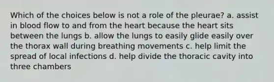 Which of the choices below is not a role of the pleurae? a. assist in blood flow to and from <a href='https://www.questionai.com/knowledge/kya8ocqc6o-the-heart' class='anchor-knowledge'>the heart</a> because the heart sits between the lungs b. allow the lungs to easily glide easily over the thorax wall during breathing movements c. help limit the spread of local infections d. help divide the thoracic cavity into three chambers