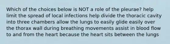 Which of the choices below is NOT a role of the pleurae? help limit the spread of local infections help divide the thoracic cavity into three chambers allow the lungs to easily glide easily over the thorax wall during breathing movements assist in blood flow to and from the heart because the heart sits between the lungs