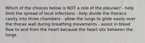 Which of the choices below is NOT a role of the pleurae? - help limit the spread of local infections - help divide the thoracic cavity into three chambers - allow the lungs to glide easily over the thorax wall during breathing movements - assist in blood flow to and from the heart because the heart sits between the lungs