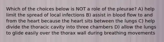 Which of the choices below is NOT a role of the pleurae? A) help limit the spread of local infections B) assist in blood flow to and from the heart because the heart sits between the lungs C) help divide the thoracic cavity into three chambers D) allow the lungs to glide easily over the thorax wall during breathing movements