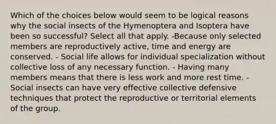 Which of the choices below would seem to be logical reasons why the social insects of the Hymenoptera and Isoptera have been so successful? Select all that apply. -Because only selected members are reproductively active, time and energy are conserved. - Social life allows for individual specialization without collective loss of any necessary function. - Having many members means that there is less work and more rest time. - Social insects can have very effective collective defensive techniques that protect the reproductive or territorial elements of the group.