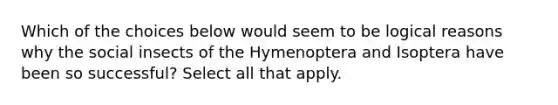 Which of the choices below would seem to be logical reasons why the social insects of the Hymenoptera and Isoptera have been so successful? Select all that apply.