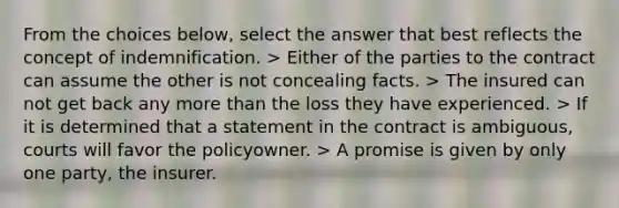 From the choices below, select the answer that best reflects the concept of indemnification. > Either of the parties to the contract can assume the other is not concealing facts. > The insured can not get back any more than the loss they have experienced. > If it is determined that a statement in the contract is ambiguous, courts will favor the policyowner. > A promise is given by only one party, the insurer.