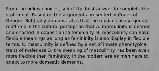 From the below choices, select the best answer to complete the statement. Based on the arguments presented in Codes of Gender, Sut Jhally demonstrates that the media's use of gender reaffirms in the cultural perception that A. masculinity is defined and enacted in opposition to femininity. B. masculinity can have flexible meanings as long as femininity is also display in flexible terms. C. masculinity is defined by a set of innate phenotypical traits of maleness D. the meaning of masculinity has been even more flexible then femininity in the modern era as men have to adapt to more domestic demands.