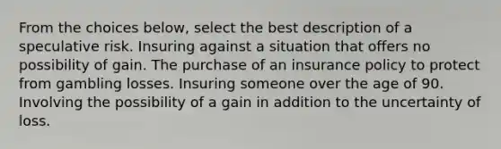 From the choices below, select the best description of a speculative risk. Insuring against a situation that offers no possibility of gain. The purchase of an insurance policy to protect from gambling losses. Insuring someone over the age of 90. Involving the possibility of a gain in addition to the uncertainty of loss.