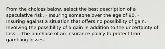 From the choices below, select the best description of a speculative risk. - Insuring someone over the age of 90. - Insuring against a situation that offers no possibility of gain. - Involving the possibility of a gain in addition to the uncertainty of loss. - The purchase of an insurance policy to protect from gambling losses.