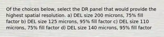 Of the choices below, select the DR panel that would provide the highest spatial resolution. a) DEL size 200 microns, 75% fill factor b) DEL size 125 microns, 95% fill factor c) DEL size 110 microns, 75% fill factor d) DEL size 140 microns, 95% fill factor