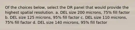 Of the choices below, select the DR panel that would provide the highest spatial resolution. a. DEL size 200 microns, 75% fill factor b. DEL size 125 microns, 95% fill factor c. DEL size 110 microns, 75% fill factor d. DEL size 140 microns, 95% fill factor