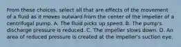 From these choices, select all that are effects of the movement of a fluid as it moves outward from the center of the impeller of a centrifugal pump. A. The fluid picks up speed. B. The pump's discharge pressure is reduced. C. The impeller slows down. D. An area of reduced pressure is created at the impeller's suction eye.
