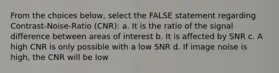 From the choices below, select the FALSE statement regarding Contrast-Noise-Ratio (CNR): a. It is the ratio of the signal difference between areas of interest b. It is affected by SNR c. A high CNR is only possible with a low SNR d. If image noise is high, the CNR will be low