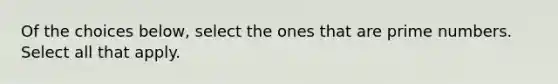 Of the choices below, select the ones that are prime numbers. Select all that apply.