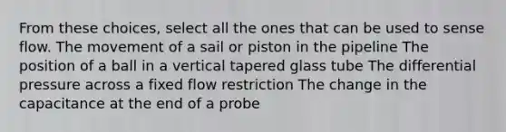 From these choices, select all the ones that can be used to sense flow. The movement of a sail or piston in the pipeline The position of a ball in a vertical tapered glass tube The differential pressure across a fixed flow restriction The change in the capacitance at the end of a probe