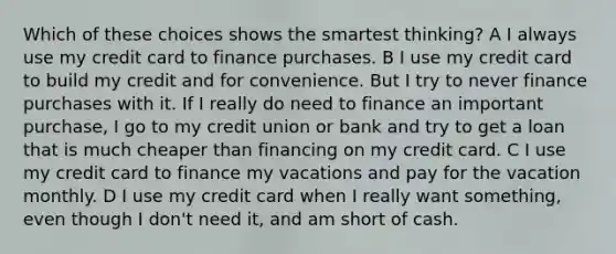 Which of these choices shows the smartest thinking? A I always use my credit card to finance purchases. B I use my credit card to build my credit and for convenience. But I try to never finance purchases with it. If I really do need to finance an important purchase, I go to my credit union or bank and try to get a loan that is much cheaper than financing on my credit card. C I use my credit card to finance my vacations and pay for the vacation monthly. D I use my credit card when I really want something, even though I don't need it, and am short of cash.