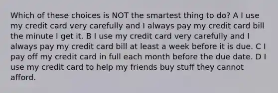 Which of these choices is NOT the smartest thing to do? A I use my credit card very carefully and I always pay my credit card bill the minute I get it. B I use my credit card very carefully and I always pay my credit card bill at least a week before it is due. C I pay off my credit card in full each month before the due date. D I use my credit card to help my friends buy stuff they cannot afford.