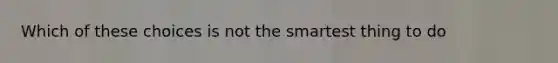 Which of these choices is not the smartest thing to do