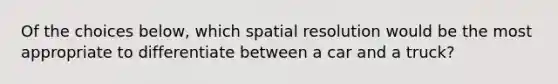 Of the choices below, which spatial resolution would be the most appropriate to differentiate between a car and a truck?