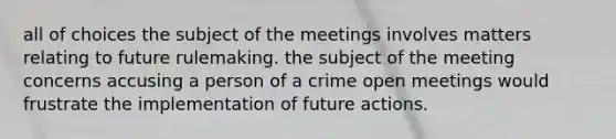 all of choices the subject of the meetings involves matters relating to future rulemaking. the subject of the meeting concerns accusing a person of a crime open meetings would frustrate the implementation of future actions.