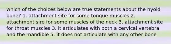 which of the choices below are true statements about the hyoid bone? 1. attachment site for some tongue muscles 2. attachment sire for some muscles of the neck 3. attachment site for throat muscles 3. it articulates with both a cervical vertebra and the mandible 5. it does not articulate with any other bone