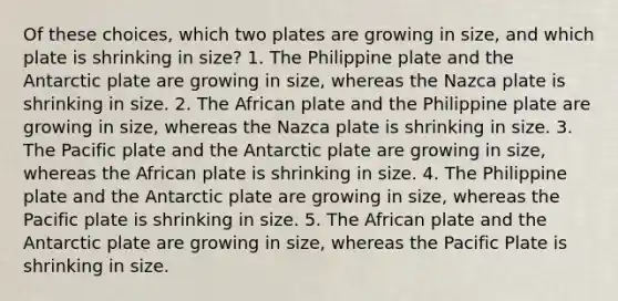 Of these choices, which two plates are growing in size, and which plate is shrinking in size? 1. The Philippine plate and the Antarctic plate are growing in size, whereas the Nazca plate is shrinking in size. 2. The African plate and the Philippine plate are growing in size, whereas the Nazca plate is shrinking in size. 3. The Pacific plate and the Antarctic plate are growing in size, whereas the African plate is shrinking in size. 4. The Philippine plate and the Antarctic plate are growing in size, whereas the Pacific plate is shrinking in size. 5. The African plate and the Antarctic plate are growing in size, whereas the Pacific Plate is shrinking in size.