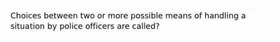 Choices between two or more possible means of handling a situation by police officers are called?