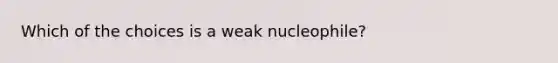 Which of the choices is a weak nucleophile?