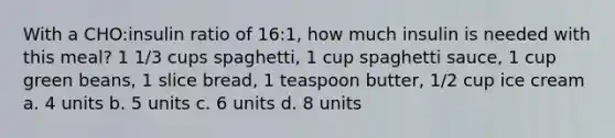 With a CHO:insulin ratio of 16:1, how much insulin is needed with this meal? 1 1/3 cups spaghetti, 1 cup spaghetti sauce, 1 cup green beans, 1 slice bread, 1 teaspoon butter, 1/2 cup ice cream a. 4 units b. 5 units c. 6 units d. 8 units