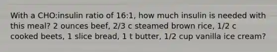 With a CHO:insulin ratio of 16:1, how much insulin is needed with this meal? 2 ounces beef, 2/3 c steamed brown rice, 1/2 c cooked beets, 1 slice bread, 1 t butter, 1/2 cup vanilla ice cream?