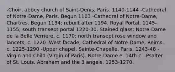 -Choir, abbey church of Saint-Denis, Paris. 1140-1144 -Cathedral of Notre-Dame, Paris. Begun 1163 -Cathedral of Notre-Dame, Chartres. Begun 1134; rebuilt after 1194. Royal Portal, 1145-1155; south transept portal 1220-30. Stained glass: Notre-Dame de la Belle Verriere, c. 1170; north transept rose window and lancets, c. 1220 -West facade, Cathedral of Notre-Dame, Reims. c. 1225-1290 -Upper chapel, Sainte-Chapelle, Paris. 1243-48 -Virgin and Child (Virgin of Paris). Notre-Dame e. 14th c. -Psalter of St. Louis. Abraham and the 3 angels. 1253-1270.