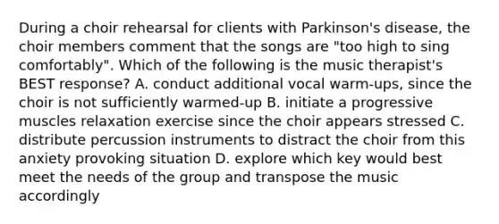 During a choir rehearsal for clients with Parkinson's disease, the choir members comment that the songs are "too high to sing comfortably". Which of the following is the music therapist's BEST response? A. conduct additional vocal warm-ups, since the choir is not sufficiently warmed-up B. initiate a progressive muscles relaxation exercise since the choir appears stressed C. distribute percussion instruments to distract the choir from this anxiety provoking situation D. explore which key would best meet the needs of the group and transpose the music accordingly