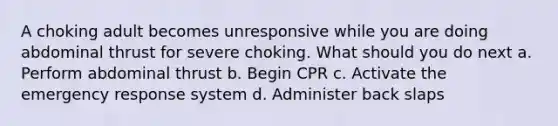 A choking adult becomes unresponsive while you are doing abdominal thrust for severe choking. What should you do next a. Perform abdominal thrust b. Begin CPR c. Activate the emergency response system d. Administer back slaps