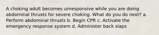 A choking adult becomes unresponsive while you are doing abdominal thrusts for severe choking. What do you do next? a. Perform abdominal thrusts b. Begin CPR c. Activate the emergency response system d. Administer back slaps