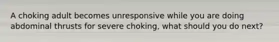 A choking adult becomes unresponsive while you are doing abdominal thrusts for severe choking, what should you do next?