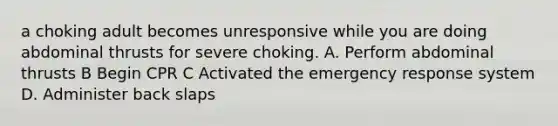 a choking adult becomes unresponsive while you are doing abdominal thrusts for severe choking. A. Perform abdominal thrusts B Begin CPR C Activated the emergency response system D. Administer back slaps