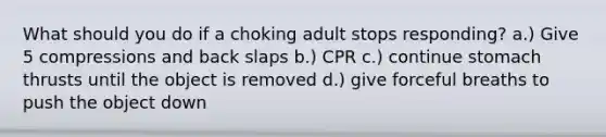 What should you do if a choking adult stops responding? a.) Give 5 compressions and back slaps b.) CPR c.) continue stomach thrusts until the object is removed d.) give forceful breaths to push the object down