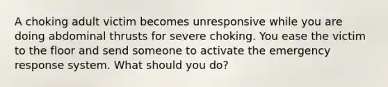 A choking adult victim becomes unresponsive while you are doing abdominal thrusts for severe choking. You ease the victim to the floor and send someone to activate the emergency response system. What should you do?