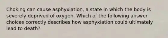 Choking can cause asphyxiation, a state in which the body is severely deprived of oxygen. Which of the following answer choices correctly describes how asphyxiation could ultimately lead to death?