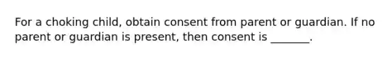 For a choking child, obtain consent from parent or guardian. If no parent or guardian is present, then consent is _______.