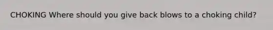 CHOKING Where should you give back blows to a choking child?