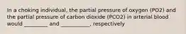 In a choking individual, the partial pressure of oxygen (PO2) and the partial pressure of carbon dioxide (PCO2) in arterial blood would _________ and ___________, respectively