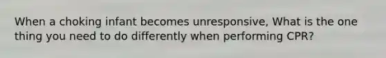 When a choking infant becomes unresponsive, What is the one thing you need to do differently when performing CPR?