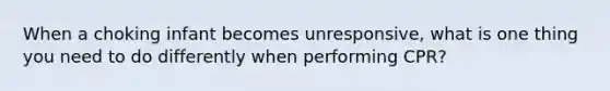 When a choking infant becomes unresponsive, what is one thing you need to do differently when performing CPR?