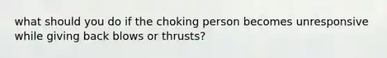 what should you do if the choking person becomes unresponsive while giving back blows or thrusts?